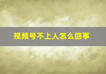 视频号不上人怎么回事