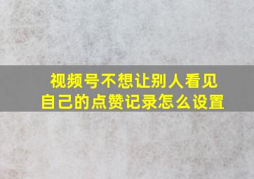 视频号不想让别人看见自己的点赞记录怎么设置