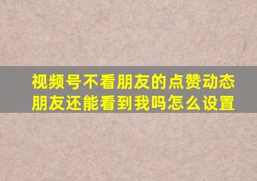 视频号不看朋友的点赞动态朋友还能看到我吗怎么设置