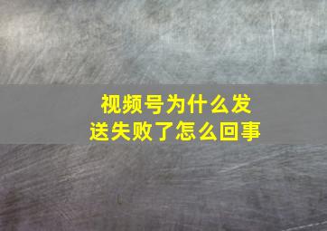 视频号为什么发送失败了怎么回事