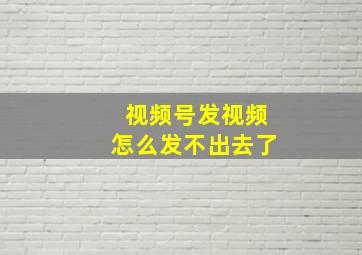 视频号发视频怎么发不出去了