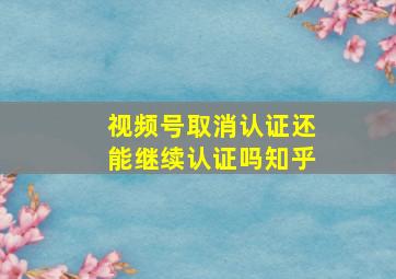 视频号取消认证还能继续认证吗知乎