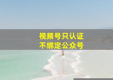 视频号只认证不绑定公众号