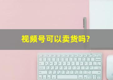 视频号可以卖货吗?