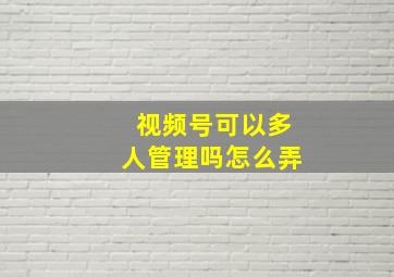 视频号可以多人管理吗怎么弄