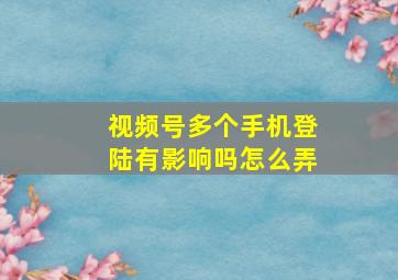 视频号多个手机登陆有影响吗怎么弄