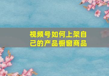 视频号如何上架自己的产品橱窗商品