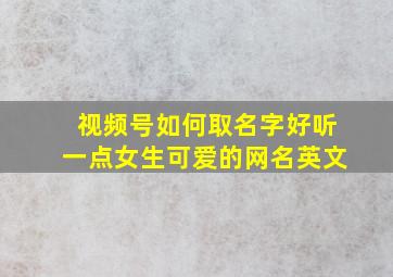 视频号如何取名字好听一点女生可爱的网名英文