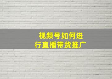 视频号如何进行直播带货推广