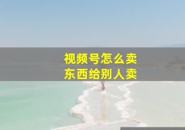 视频号怎么卖东西给别人卖