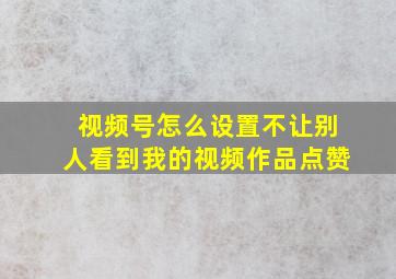 视频号怎么设置不让别人看到我的视频作品点赞