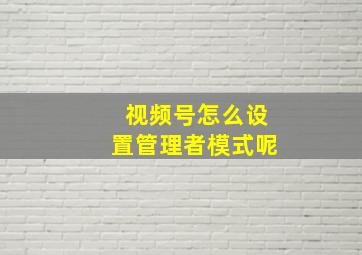 视频号怎么设置管理者模式呢