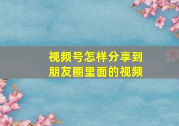 视频号怎样分享到朋友圈里面的视频