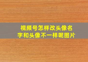 视频号怎样改头像名字和头像不一样呢图片