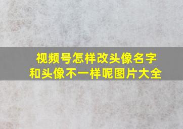 视频号怎样改头像名字和头像不一样呢图片大全