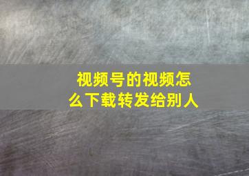 视频号的视频怎么下载转发给别人