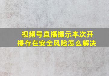 视频号直播提示本次开播存在安全风险怎么解决