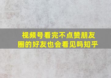 视频号看完不点赞朋友圈的好友也会看见吗知乎