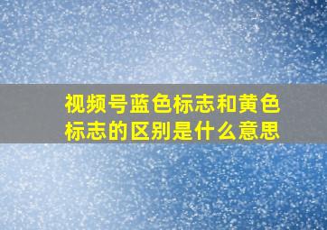 视频号蓝色标志和黄色标志的区别是什么意思