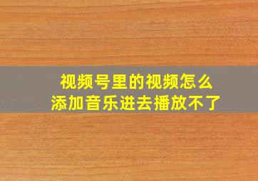 视频号里的视频怎么添加音乐进去播放不了