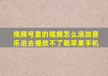 视频号里的视频怎么添加音乐进去播放不了呢苹果手机