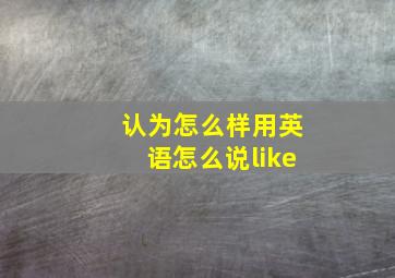 认为怎么样用英语怎么说like