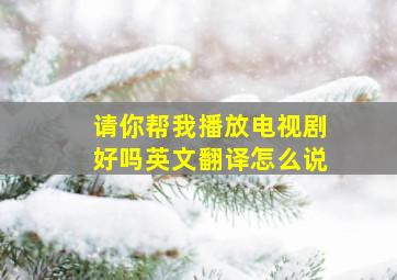 请你帮我播放电视剧好吗英文翻译怎么说