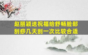 赵丽颖送祝福给舒畅脸部刮痧几天刮一次比较合适