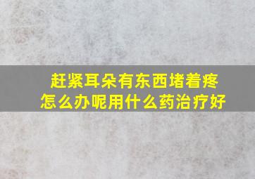 赶紧耳朵有东西堵着疼怎么办呢用什么药治疗好