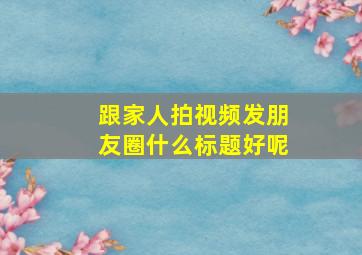 跟家人拍视频发朋友圈什么标题好呢