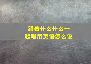 跟着什么什么一起唱用英语怎么说