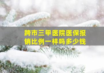 跨市三甲医院医保报销比例一样吗多少钱