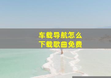 车载导航怎么下载歌曲免费