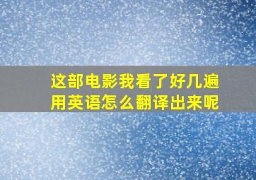 这部电影我看了好几遍用英语怎么翻译出来呢