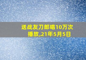 送战友刀郎唱10万次播放,21年5月5日