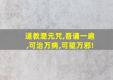 道教混元咒,吾诵一遍,可治万病,可驱万邪!