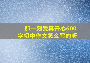 那一刻我真开心600字初中作文怎么写的呀