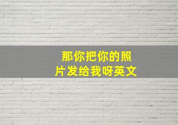 那你把你的照片发给我呀英文