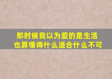 那时候我以为爱的是生活 也算懂得什么适合什么不可