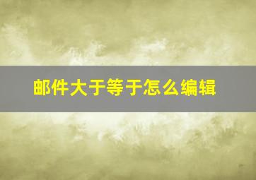 邮件大于等于怎么编辑