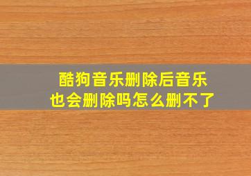 酷狗音乐删除后音乐也会删除吗怎么删不了