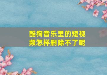 酷狗音乐里的短视频怎样删除不了呢