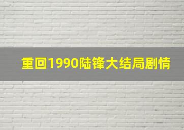 重回1990陆锋大结局剧情