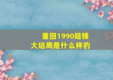 重回1990陆锋大结局是什么样的