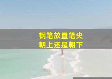 钢笔放置笔尖朝上还是朝下