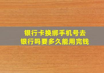 银行卡换绑手机号去银行吗要多久能用完钱