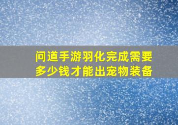 问道手游羽化完成需要多少钱才能出宠物装备