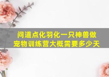 问道点化羽化一只神兽做宠物训练营大概需要多少天