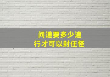 问道要多少道行才可以封住怪