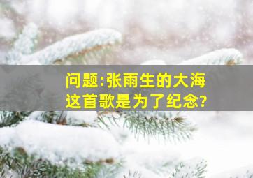 问题:张雨生的大海这首歌是为了纪念?